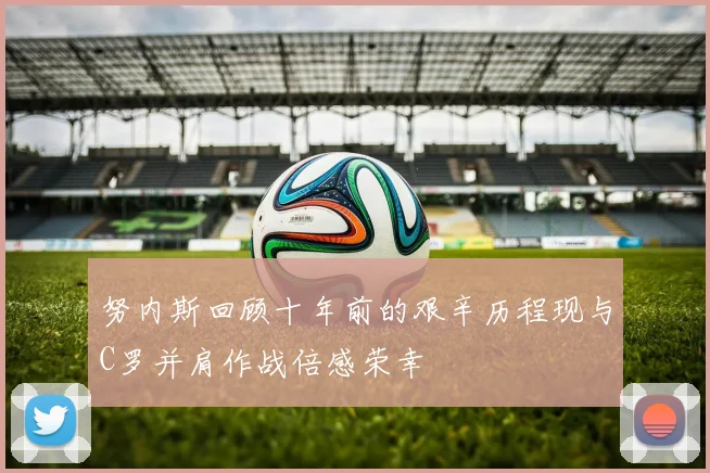 努内斯回顾十年前的艰辛历程现与C罗并肩作战倍感荣幸