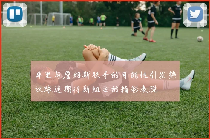库里与詹姆斯联手的可能性引发热议球迷期待新组合的精彩表现
