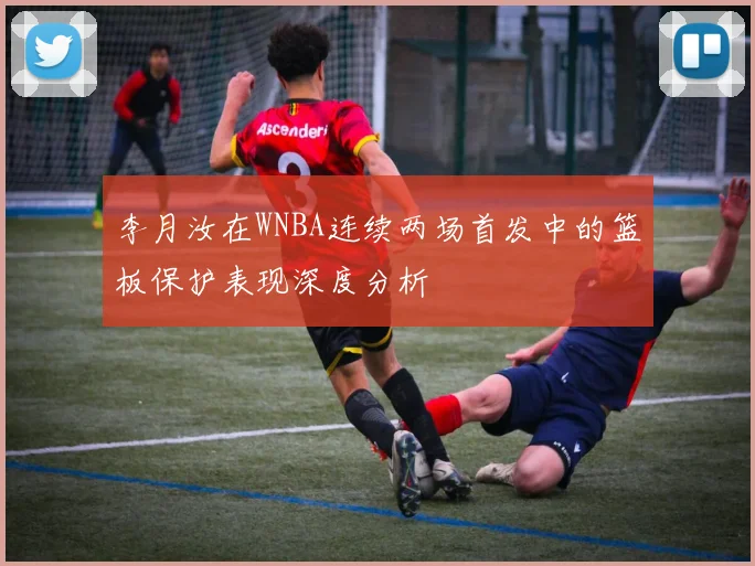 李月汝在WNBA连续两场首发中的篮板保护表现深度分析