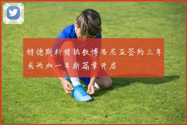 特德斯科将执教博洛尼亚签约三年或两加一年新篇章开启