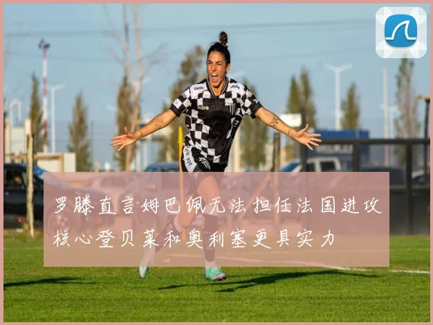 罗滕直言姆巴佩无法担任法国进攻核心登贝莱和奥利塞更具实力