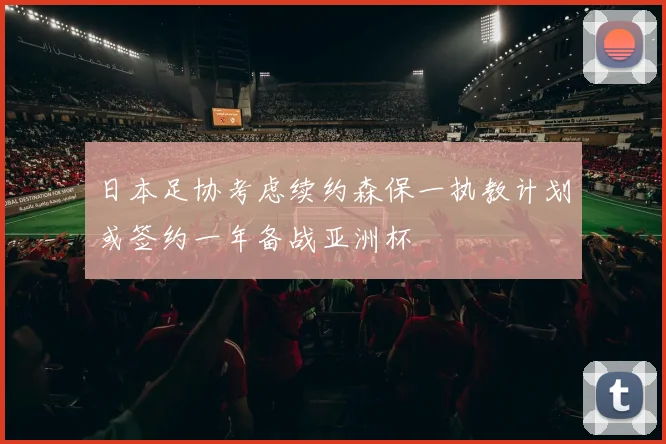 日本足协考虑续约森保一执教计划或签约一年备战亚洲杯