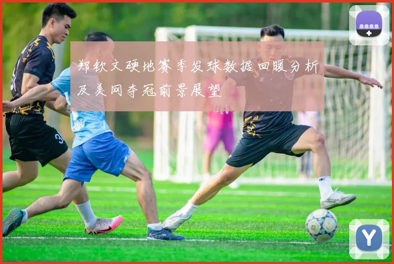 郑钦文硬地赛季发球数据回暖分析及美网夺冠前景展望