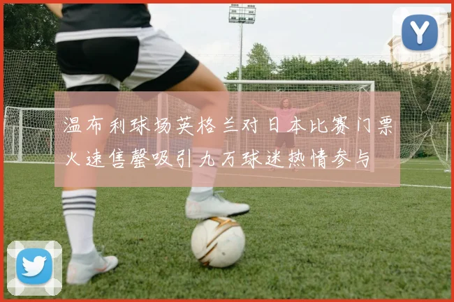 温布利球场英格兰对日本比赛门票火速售罄吸引九万球迷热情参与