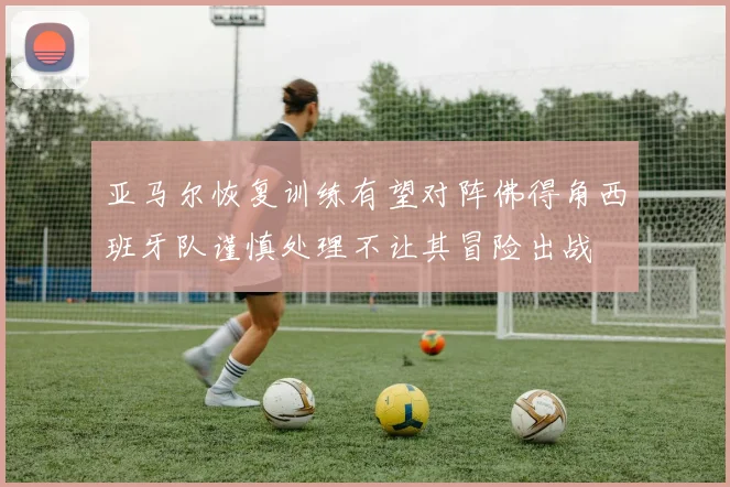 亚马尔恢复训练有望对阵佛得角西班牙队谨慎处理不让其冒险出战