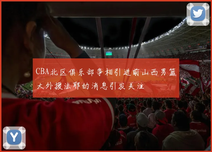 CBA北区俱乐部争相引进前山西男篮大外援法耶的消息引发关注