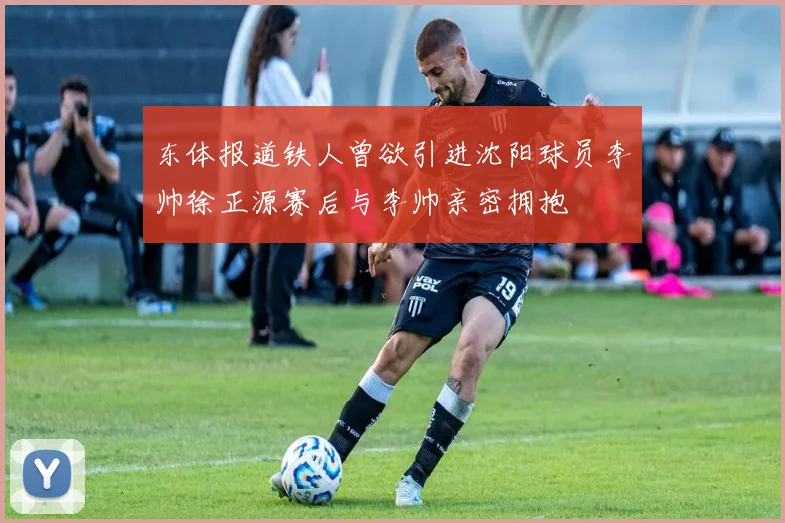 东体报道铁人曾欲引进沈阳球员李帅徐正源赛后与李帅亲密拥抱