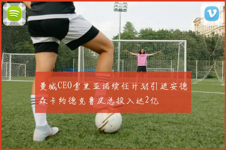 曼城CEO索里亚诺续任计划引进安德森卡约德克鲁皮总投入达2亿