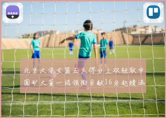 北京大学女篮五人得分上双轻取中国矿大董一诺领衔贡献16分赵婧涵接近双双
