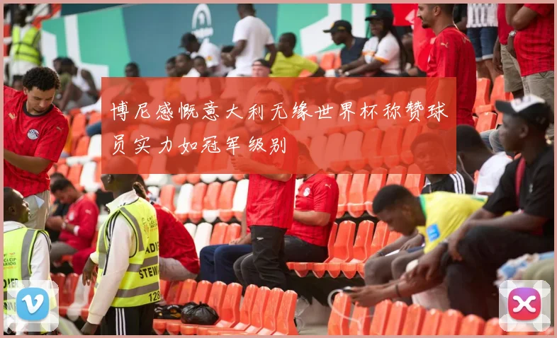 博尼感慨意大利无缘世界杯称赞球员实力如冠军级别