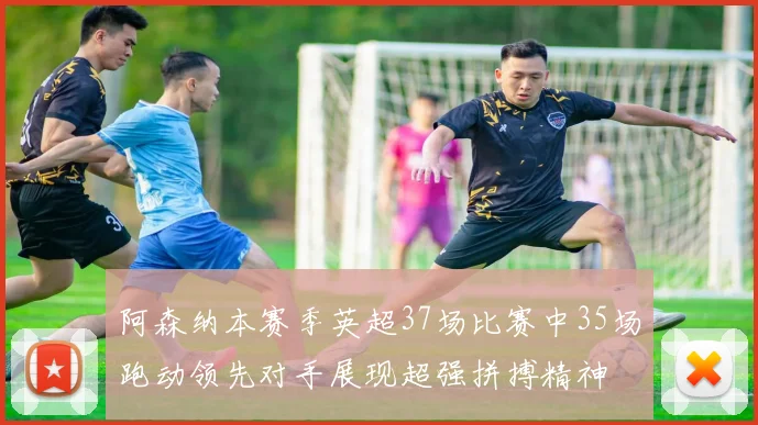 阿森纳本赛季英超37场比赛中35场跑动领先对手展现超强拼搏精神
