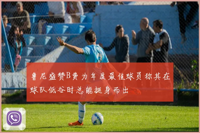 鲁尼盛赞B费为年度最佳球员称其在球队低谷时总能挺身而出