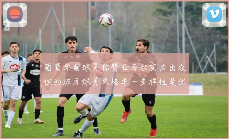 葡萄牙前球员称赞亚马尔实力出众但西班牙球员风格单一多样性是优势