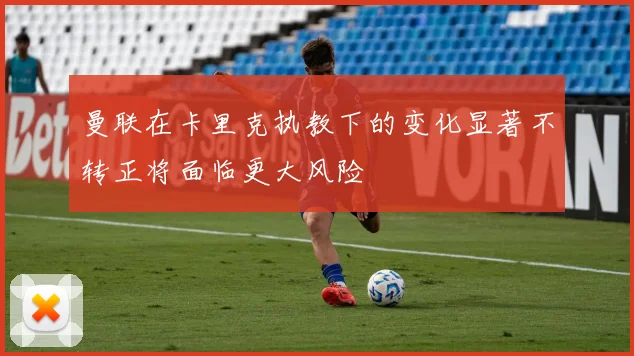 曼联在卡里克执教下的变化显著不转正将面临更大风险