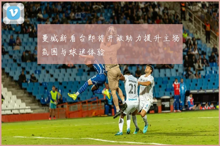 曼城新看台即将开放助力提升主场氛围与球迷体验