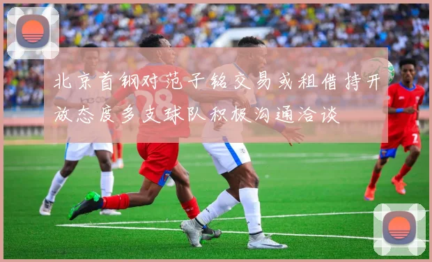北京首钢对范子铭交易或租借持开放态度多支球队积极沟通洽谈