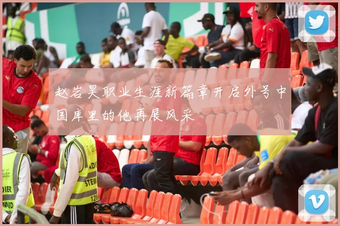 赵岩昊职业生涯新篇章开启外号中国库里的他再展风采