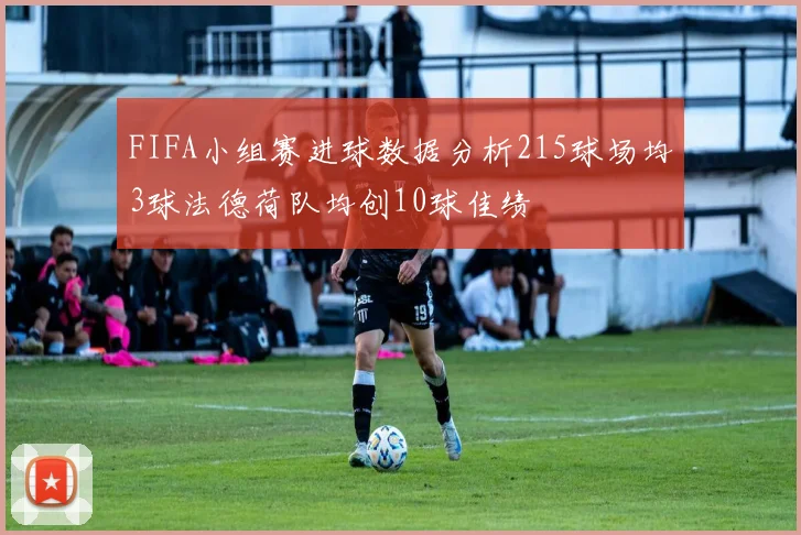 FIFA小组赛进球数据分析215球场均3球法德荷队均创10球佳绩