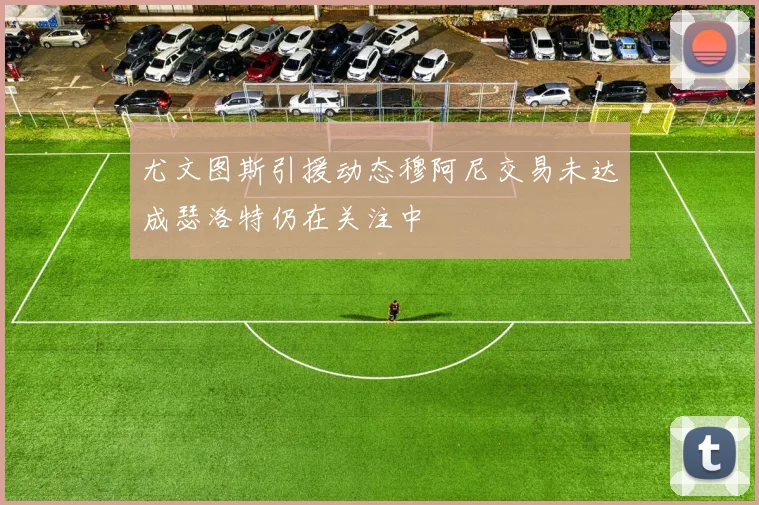 尤文图斯引援动态穆阿尼交易未达成瑟洛特仍在关注中