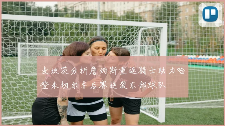 麦坎茨分析詹姆斯重返骑士助力哈登米切尔季后赛逆袭东部球队