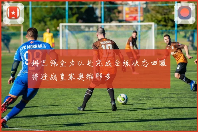 姆巴佩全力以赴完成合练状态回暖将迎战皇家奥维耶多