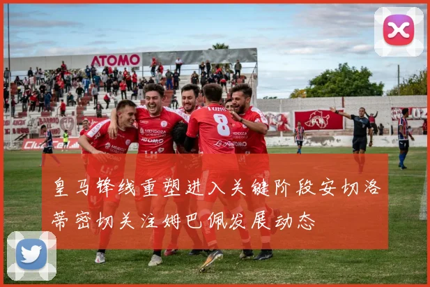 皇马锋线重塑进入关键阶段安切洛蒂密切关注姆巴佩发展动态