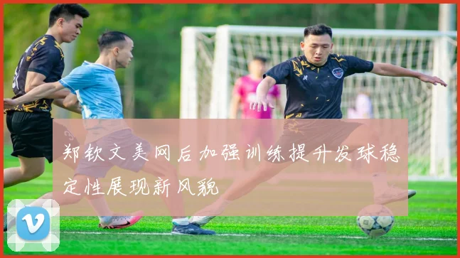 郑钦文美网后加强训练提升发球稳定性展现新风貌