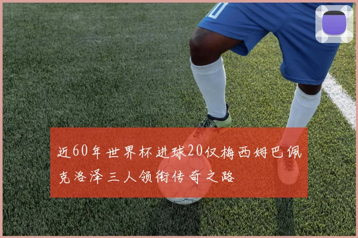 近60年世界杯进球20仅梅西姆巴佩克洛泽三人领衔传奇之路